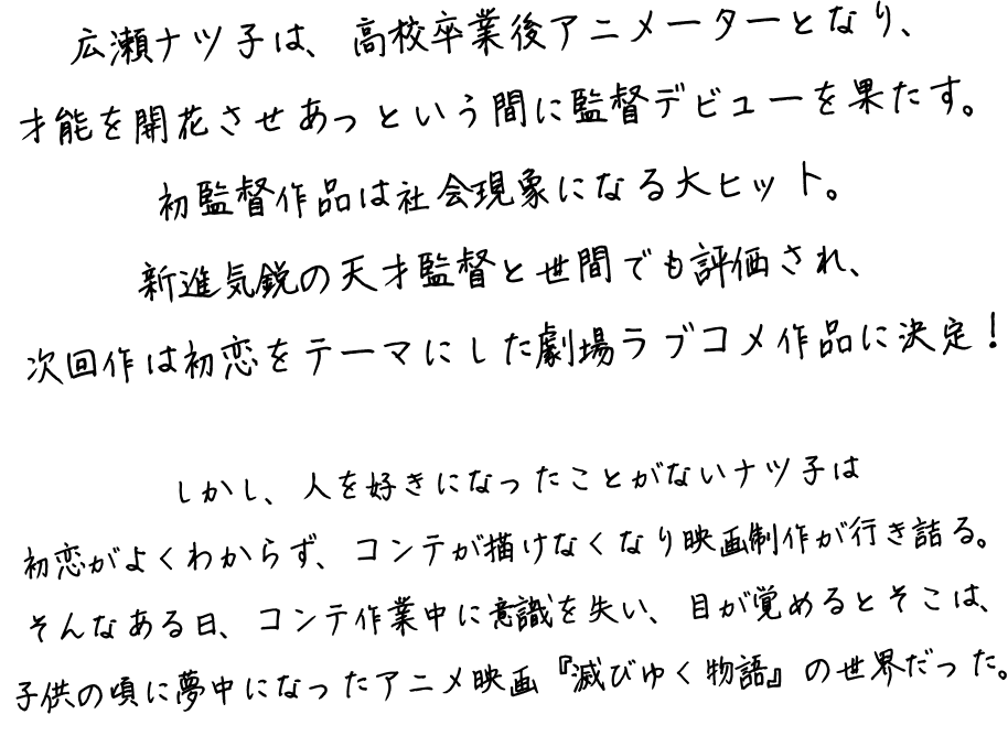 広瀬ナツ子は、高校卒業後アニメーターとなり、才能を開花させあっという間に監督デビューを果たす。初監督作品は社会現象になる大ヒット。新進気鋭の天才監督と世間でも評価され、次回作は初恋をテーマにした劇場ラブコメ作品に決定！しかし、人を好きになったことがないナツ子は初恋がよくわからず、コンテが描けなくなり映画制作が行き詰る。そんなある日、コンテ作業中に意識を失い、目が覚めるとそこは、子供の頃に夢中になったアニメ映画『滅びゆく物語』の世界だった。