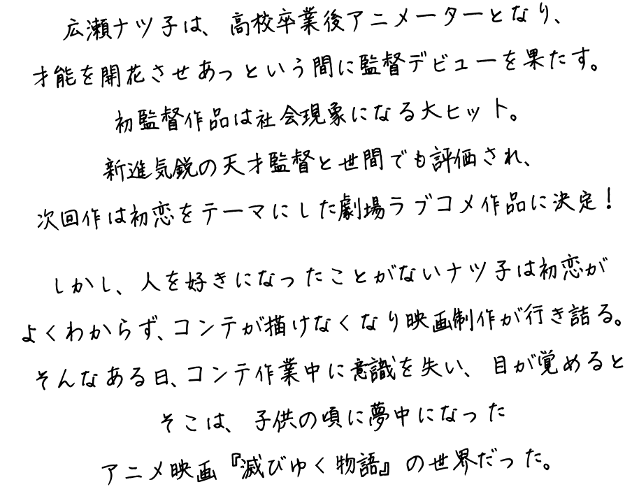 広瀬ナツ子は、高校卒業後アニメーターとなり、才能を開花させあっという間に監督デビューを果たす。初監督作品は社会現象になる大ヒット。新進気鋭の天才監督と世間でも評価され、次回作は初恋をテーマにした劇場ラブコメ作品に決定！しかし、人を好きになったことがないナツ子は初恋がよくわからず、コンテが描けなくなり映画制作が行き詰る。そんなある日、コンテ作業中に意識を失い、目が覚めるとそこは、子供の頃に夢中になったアニメ映画『滅びゆく物語』の世界だった。